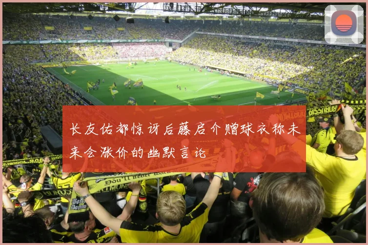 长友佑都惊讶后藤启介赠球衣称未来会涨价的幽默言论