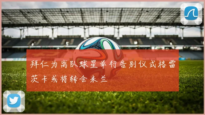 拜仁为离队球星举行告别仪式格雷茨卡或将转会米兰