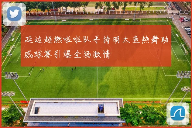 延边超燃啦啦队手持明太鱼热舞助威球赛引爆全场激情