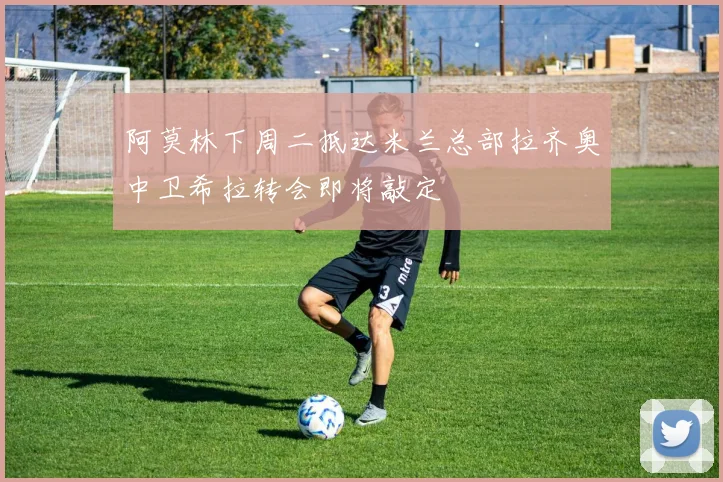 阿莫林下周二抵达米兰总部拉齐奥中卫希拉转会即将敲定