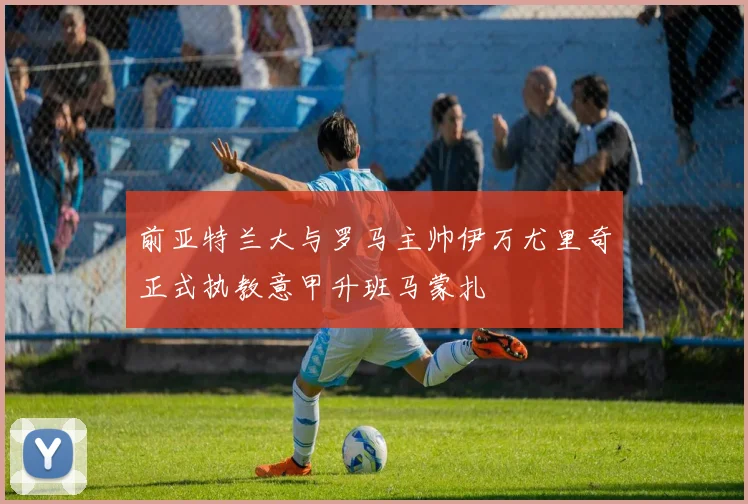 前亚特兰大与罗马主帅伊万尤里奇正式执教意甲升班马蒙扎