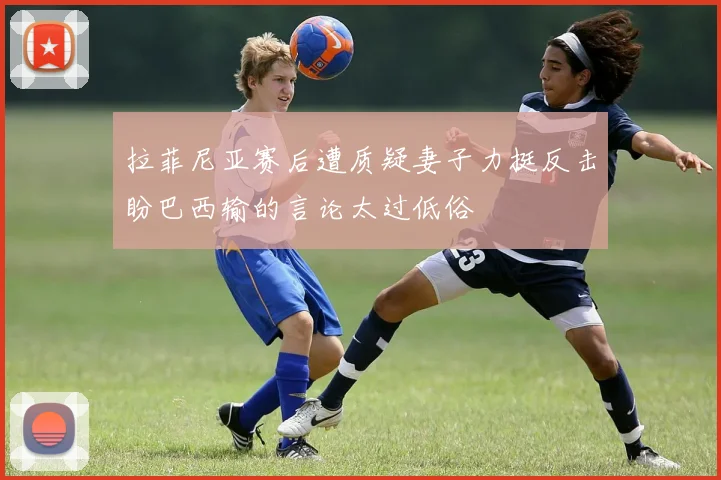 拉菲尼亚赛后遭质疑妻子力挺反击盼巴西输的言论太过低俗