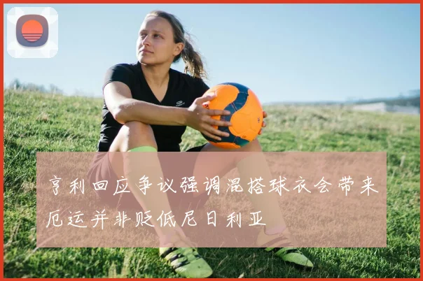 亨利回应争议强调混搭球衣会带来厄运并非贬低尼日利亚
