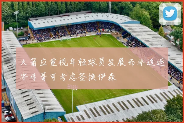 火箭应重视年轻球员发展而非追逐字母哥可考虑签换伊森