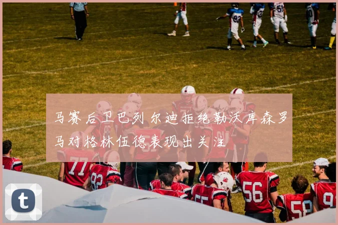马赛后卫巴列尔迪拒绝勒沃库森罗马对格林伍德表现出关注