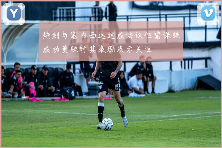 热刺与塞内西达达成协议但需保级成功曼联对其表现表示关注