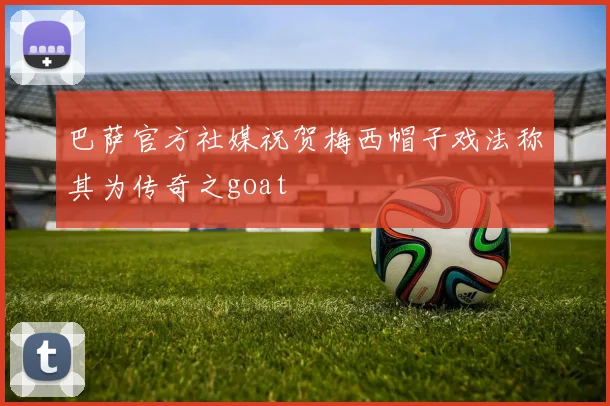 巴萨官方社媒祝贺梅西帽子戏法称其为传奇之goat