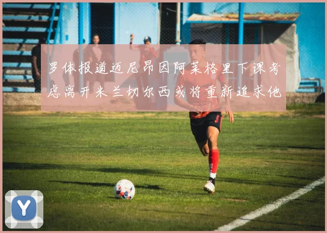 罗体报道迈尼昂因阿莱格里下课考虑离开米兰切尔西或将重新追求他