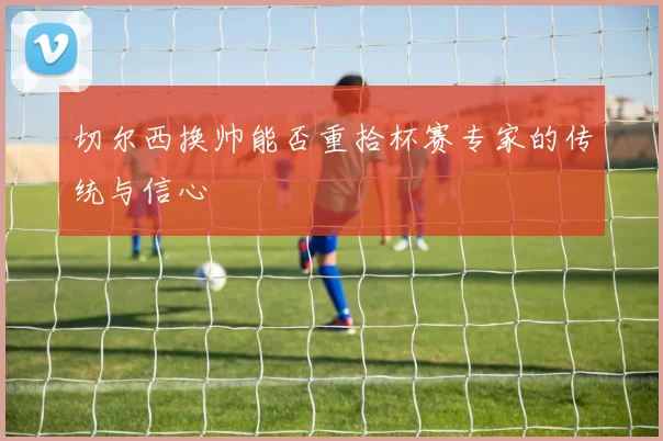 切尔西换帅能否重拾杯赛专家的传统与信心
