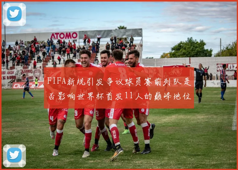 FIFA新规引发争议球员赛前列队是否影响世界杯首发11人的巅峰地位