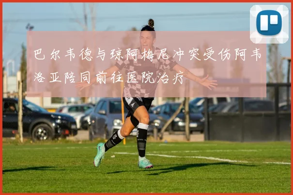 巴尔韦德与琼阿梅尼冲突受伤阿韦洛亚陪同前往医院治疗