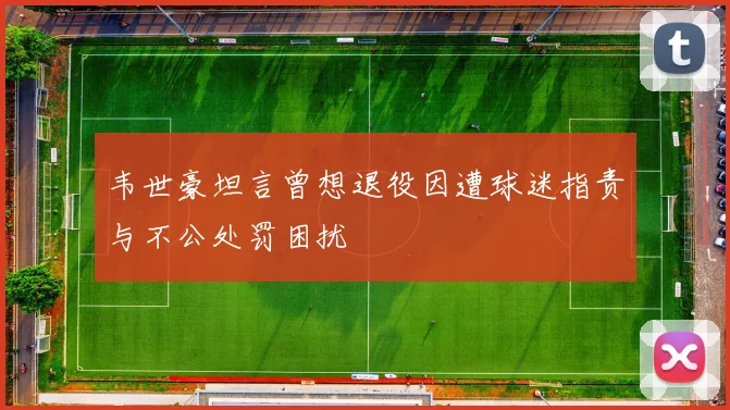韦世豪坦言曾想退役因遭球迷指责与不公处罚困扰
