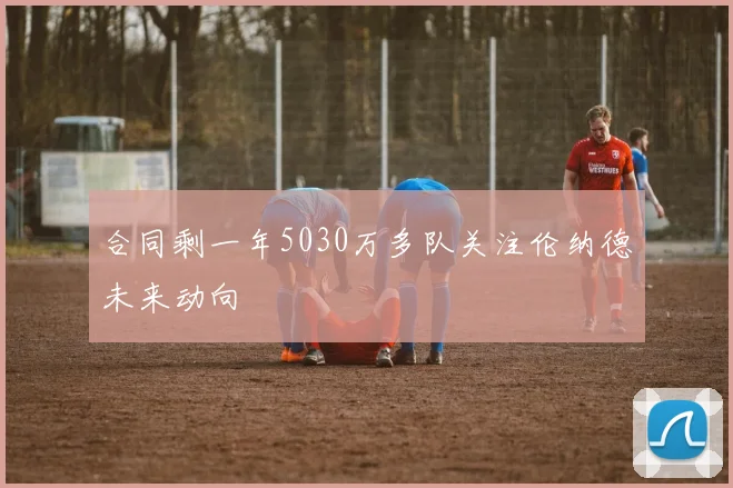 合同剩一年5030万多队关注伦纳德未来动向