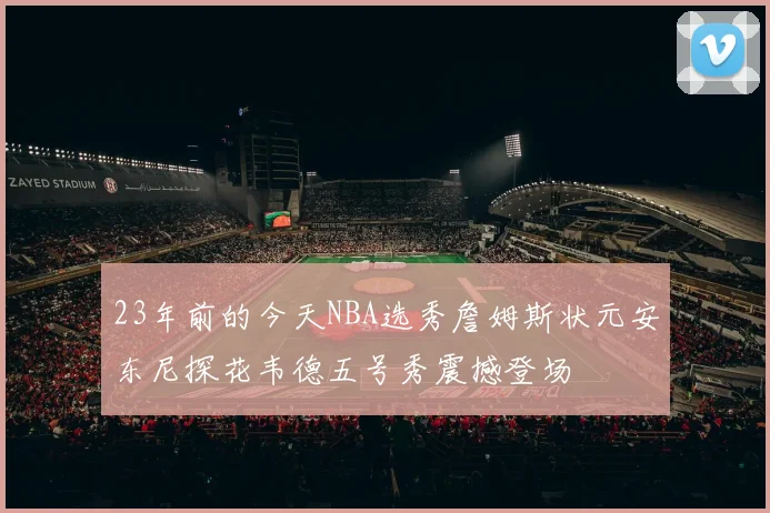 23年前的今天NBA选秀詹姆斯状元安东尼探花韦德五号秀震撼登场