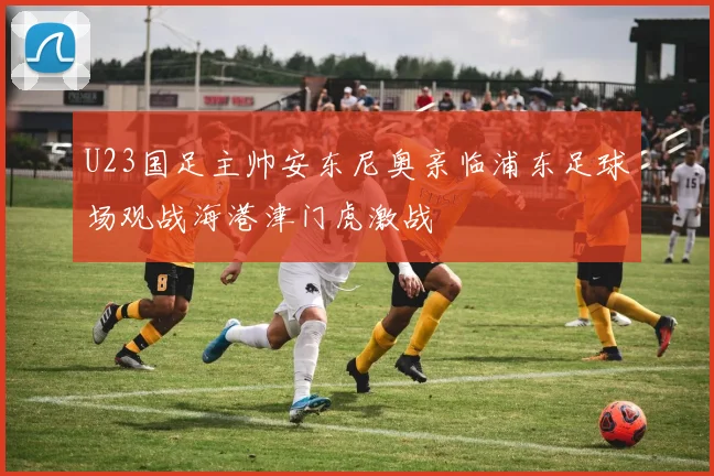 U23国足主帅安东尼奥亲临浦东足球场观战海港津门虎激战