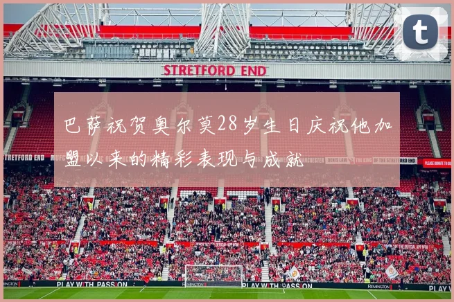 巴萨祝贺奥尔莫28岁生日庆祝他加盟以来的精彩表现与成就