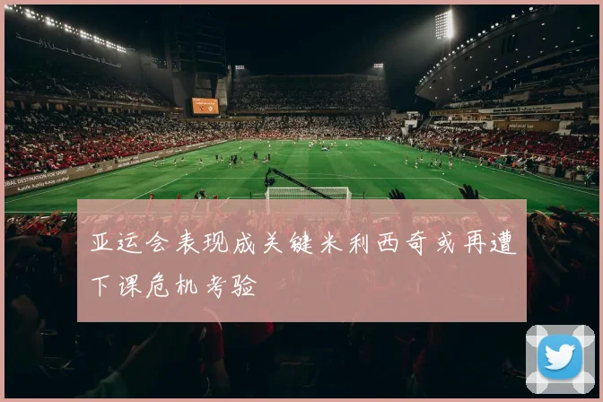 亚运会表现成关键米利西奇或再遭下课危机考验
