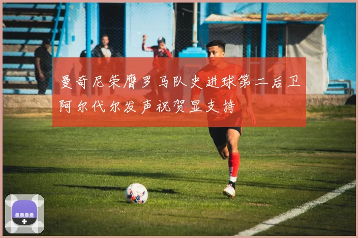 曼奇尼荣膺罗马队史进球第二后卫阿尔代尔发声祝贺显支持