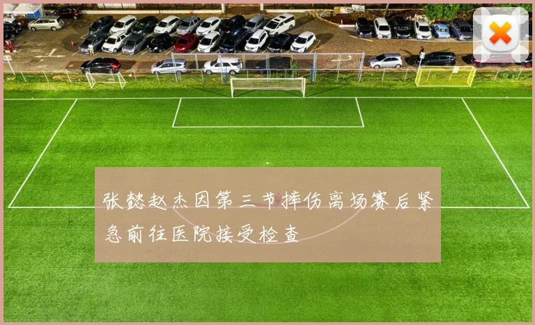张懿赵杰因第三节摔伤离场赛后紧急前往医院接受检查
